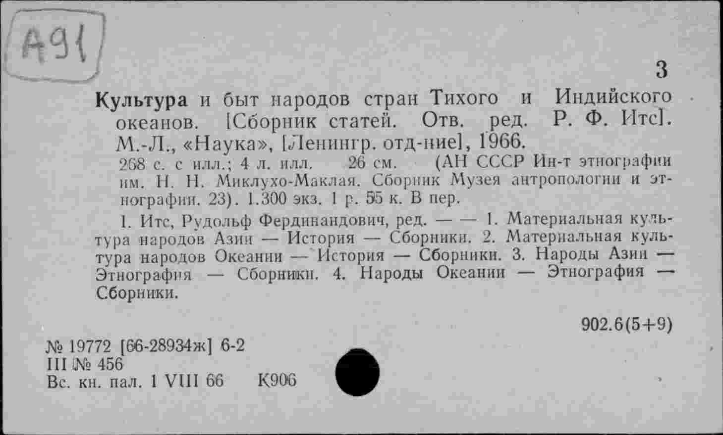 ﻿з
Культура и быт народов стран Тихого и Индийского океанов. [Сборник статей. Отв. ред. Р. Ф. Итс]. М.-Л., «Наука», [Ленингр. отд-ние], 1966.
268 с. с илл.; 4 л. илл. 26 см. (АН СССР Ин-т этнографии им. H. Н. Миклухо-Маклая. Сборник Музея антропологии и этнографии. 23). 1.300 экз. 1 р. 35 к. В пер.
I. Итс, Рудольф Фердинандович, ред.-1. Материальная куль-
тура народов Азии -— История — Сборники. 2. Материальная культура народов Океании — История — Сборники. 3. Народы Азии — Этнография — Сборники. 4. Народы Океании — Этнография — Сборники.
№ 19772 [66-28934ж] 6-2
III і№ 456
Вс. кн. пал. 1 VIII 66	К906
902.6(5+9)